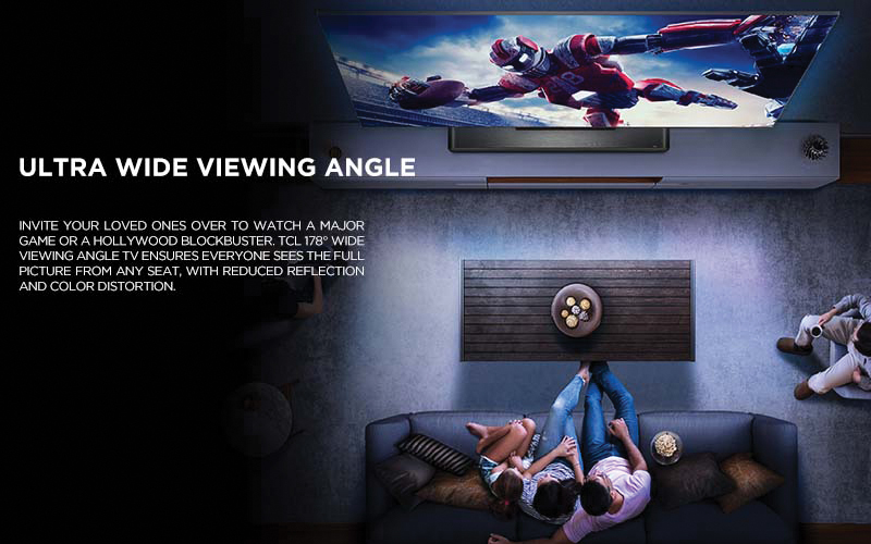 Ultra Wide Viewing Angle - Invite your loved ones over to watch a major game or a Hollywood blockbuster. TCL 178° Wide Viewing Angle TV ensures everyone sees the full picture from any seat, with reduced reflection and color distortion.